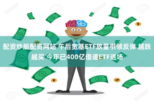 配资炒股配资网站 午后宽基ETF放量引领反弹 越跌越买 今年已400亿借道ETF进场