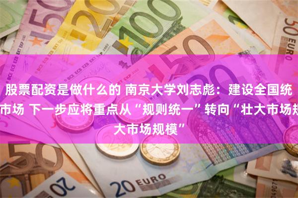 股票配资是做什么的 南京大学刘志彪：建设全国统一大市场 下一步应将重点从“规则统一”转向“壮大市场规模”