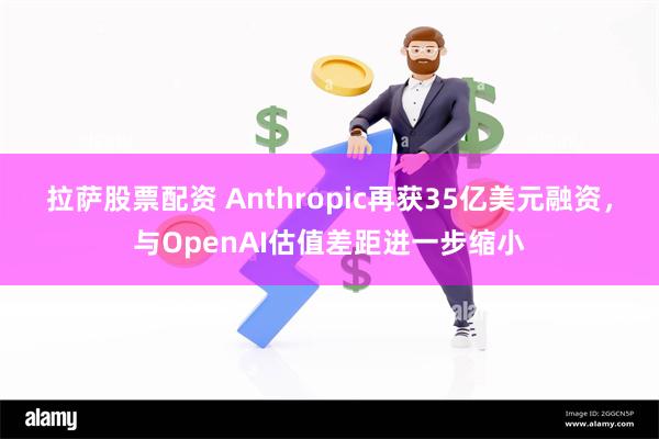 拉萨股票配资 Anthropic再获35亿美元融资，与OpenAI估值差距进一步缩小