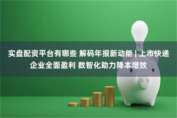 实盘配资平台有哪些 解码年报新动能 | 上市快递企业全面盈利 数智化助力降本增效