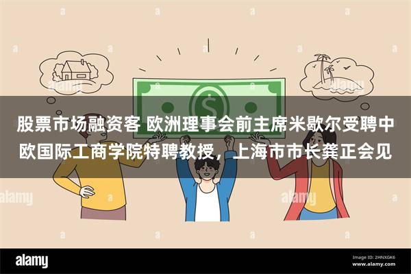 股票市场融资客 欧洲理事会前主席米歇尔受聘中欧国际工商学院特聘教授，上海市市长龚正会见