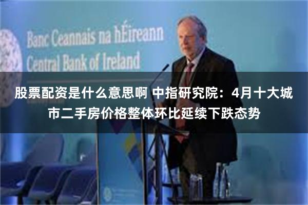 股票配资是什么意思啊 中指研究院：4月十大城市二手房价格整体环比延续下跌态势