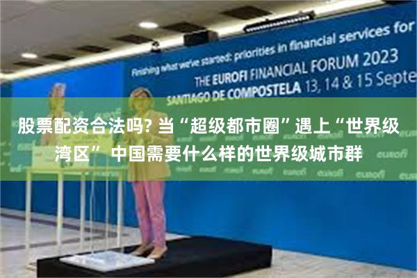股票配资合法吗? 当“超级都市圈”遇上“世界级湾区” 中国需要什么样的世界级城市群