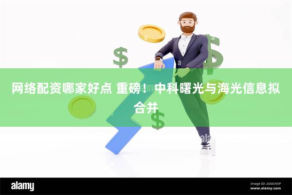 网络配资哪家好点 重磅！中科曙光与海光信息拟合并