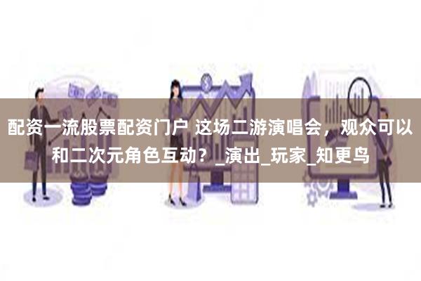配资一流股票配资门户 这场二游演唱会，观众可以和二次元角色互动？_演出_玩家_知更鸟