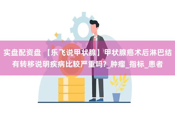 实盘配资盘 【乐飞说甲状腺】甲状腺癌术后淋巴结有转移说明疾病比较严重吗?_肿瘤_指标_患者