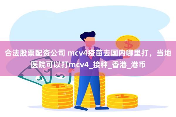 合法股票配资公司 mcv4疫苗去国内哪里打，当地医院可以打mcv4_接种_香港_港币