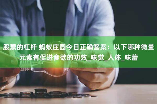 股票的杠杆 蚂蚁庄园今日正确答案：以下哪种微量元素有促进食欲的功效_味觉_人体_味蕾