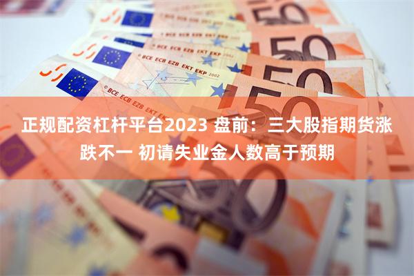 正规配资杠杆平台2023 盘前：三大股指期货涨跌不一 初请失业金人数高于预期