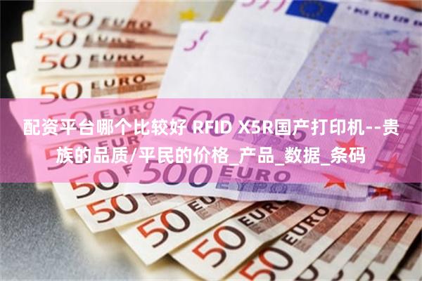 配资平台哪个比较好 RFID X5R国产打印机--贵族的品质/平民的价格_产品_数据_条码