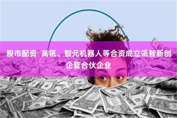 股市配资  高瓴、智元机器人等合资成立瓴智新创企管合伙企业