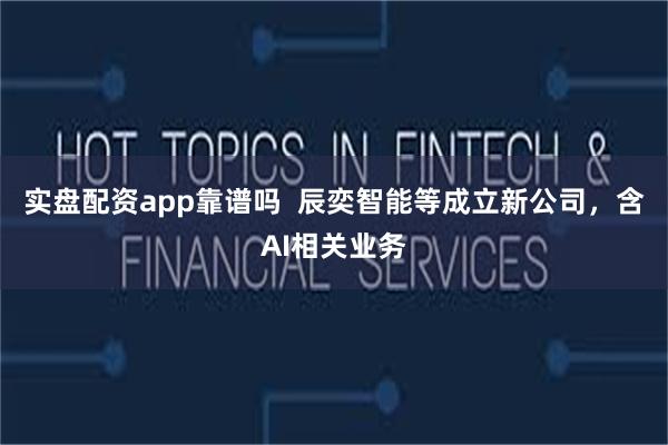 实盘配资app靠谱吗  辰奕智能等成立新公司，含AI相关业务