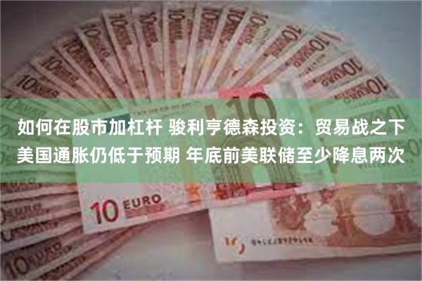 如何在股市加杠杆 骏利亨德森投资：贸易战之下美国通胀仍低于预期 年底前美联储至少降息两次
