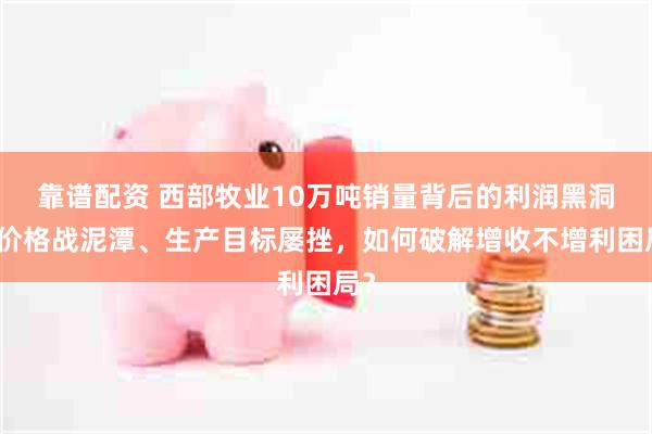 靠谱配资 西部牧业10万吨销量背后的利润黑洞：价格战泥潭、生产目标屡挫，如何破解增收不增利困局？