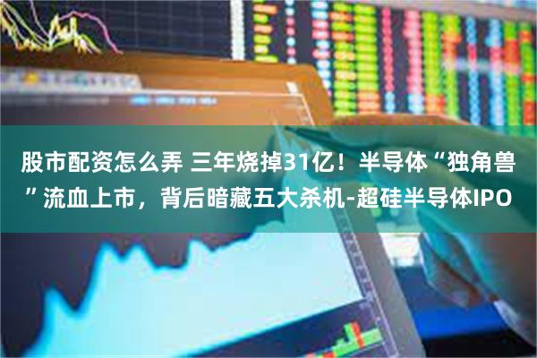 股市配资怎么弄 三年烧掉31亿！半导体“独角兽”流血上市，背后暗藏五大杀机-超硅半导体IPO