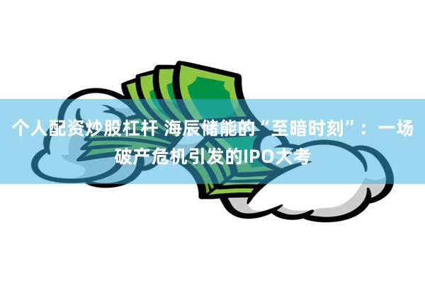 个人配资炒股杠杆 海辰储能的“至暗时刻”：一场破产危机引发的IPO大考