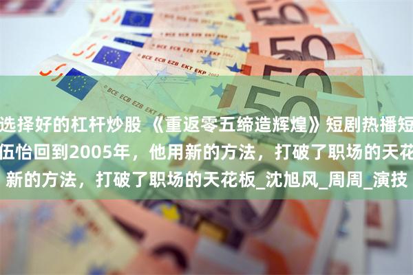 选择好的杠杆炒股 《重返零五缔造辉煌》短剧热播短剧80集项宇航&伍怡回到2005年，他用新的方法，打破了职场的天花板_沈旭风_周周_演技