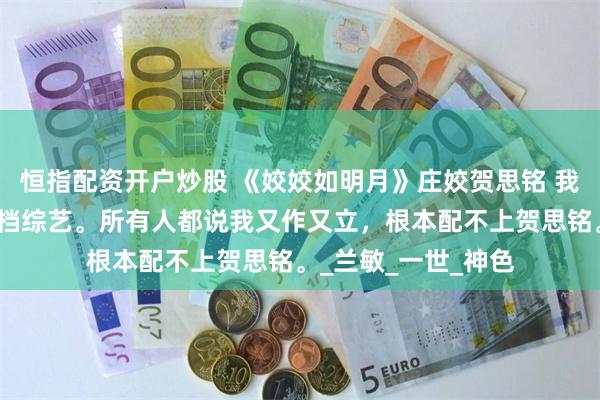 恒指配资开户炒股 《姣姣如明月》庄姣贺思铭 我和影帝丈夫上了一档综艺。所有人都说我又作又立，根本配不上贺思铭。_兰敏_一世_神色
