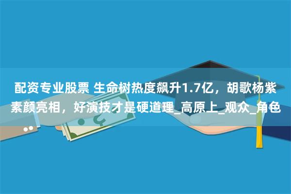 配资专业股票 生命树热度飙升1.7亿，胡歌杨紫素颜亮相，好演技才是硬道理_高原上_观众_角色
