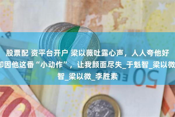 股票配 资平台开户 梁以薇吐露心声，人人夸他好丈夫，却因他这番“小动作”，让我颜面尽失_于魁智_梁以微_李胜素