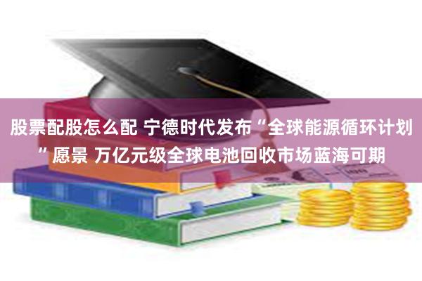 股票配股怎么配 宁德时代发布“全球能源循环计划”愿景 万亿元级全球电池回收市场蓝海可期