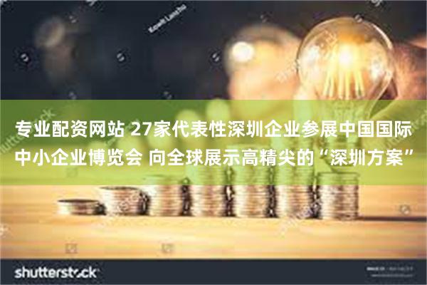 专业配资网站 27家代表性深圳企业参展中国国际中小企业博览会 向全球展示高精尖的“深圳方案”