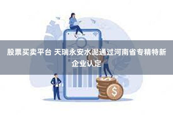 股票买卖平台 天瑞永安水泥通过河南省专精特新企业认定