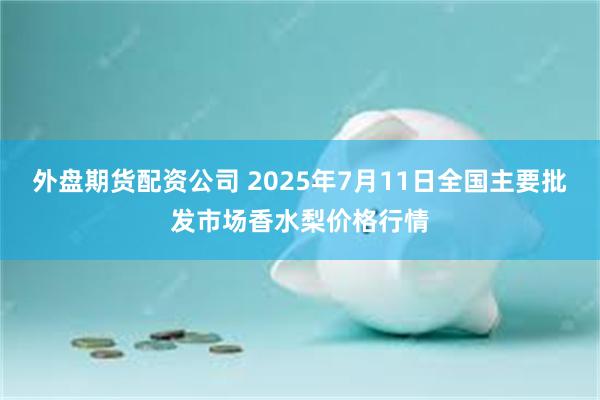 外盘期货配资公司 2025年7月11日全国主要批发市场香水梨价格行情