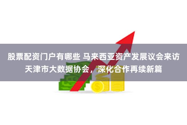 股票配资门户有哪些 马来西亚资产发展议会来访天津市大数据协会，深化合作再续新篇