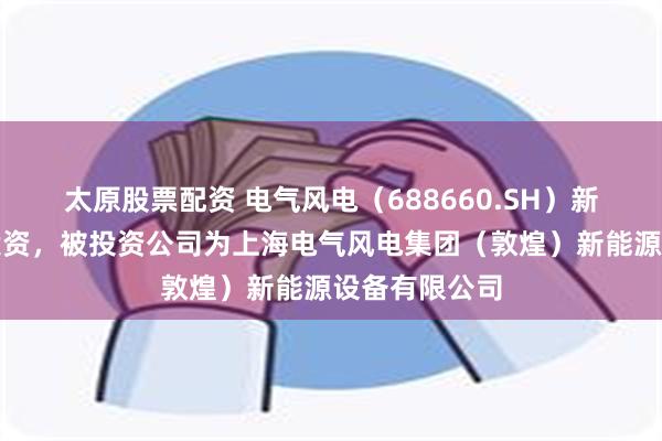 太原股票配资 电气风电（688660.SH）新增一起对外投资，被投资公司为上海电气风电集团（敦煌）新能源设备有限公司