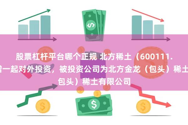 股票杠杆平台哪个正规 北方稀土（600111.SH）新增一起对外投资，被投资公司为北方金龙（包头）稀土有限公司
