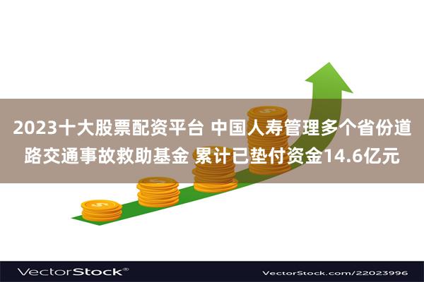 2023十大股票配资平台 中国人寿管理多个省份道路交通事故救助基金 累计已垫付资金14.6亿元