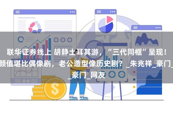联华证券线上 胡静土耳其游，“三代同框”呈现！儿子颜值堪比偶像剧，老公造型像历史剧？_朱兆祥_豪门_网友