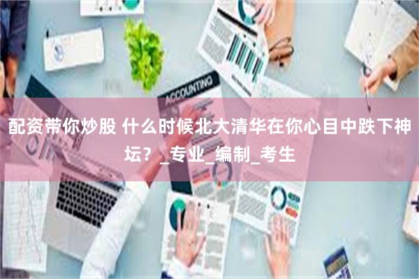 配资带你炒股 什么时候北大清华在你心目中跌下神坛？_专业_编制_考生