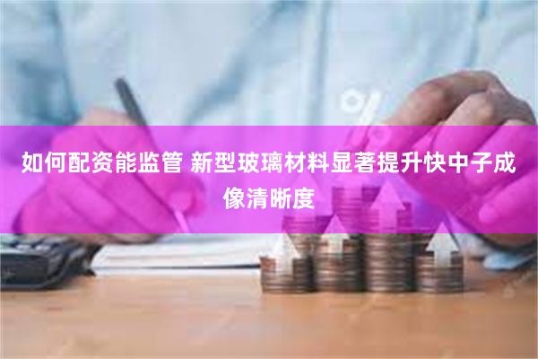 如何配资能监管 新型玻璃材料显著提升快中子成像清晰度