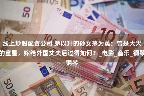 线上炒股配资公司 茅以升的孙女茅为蕙：曾是大火的童星，嫁给外国丈夫后过得如何？_电影_音乐_钢琴