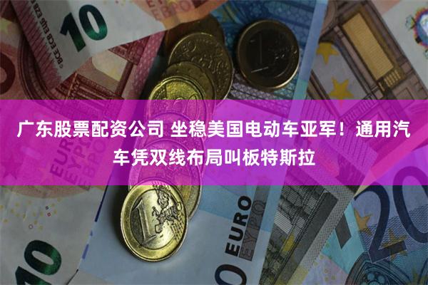 广东股票配资公司 坐稳美国电动车亚军！通用汽车凭双线布局叫板特斯拉
