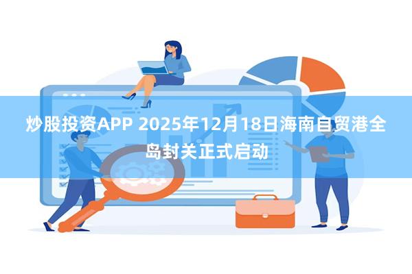 炒股投资APP 2025年12月18日海南自贸港全岛封关正式启动