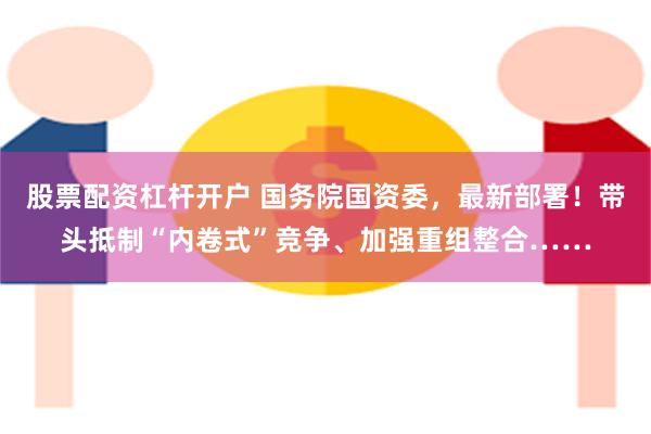 股票配资杠杆开户 国务院国资委，最新部署！带头抵制“内卷式”竞争、加强重组整合……