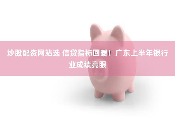 炒股配资网站选 信贷指标回暖！广东上半年银行业成绩亮眼