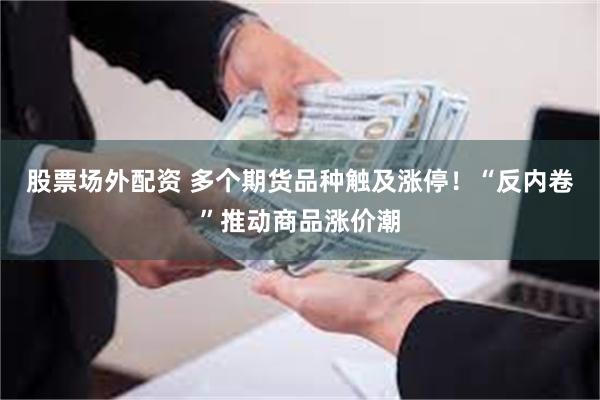 股票场外配资 多个期货品种触及涨停！“反内卷”推动商品涨价潮