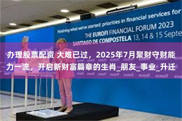 办理股票配资 大难已过，2025年7月聚财守财能力一流，开启新财富篇章的生肖_朋友_事业_升迁