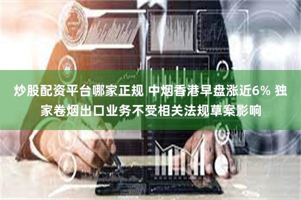 炒股配资平台哪家正规 中烟香港早盘涨近6% 独家卷烟出口业务不受相关法规草案影响