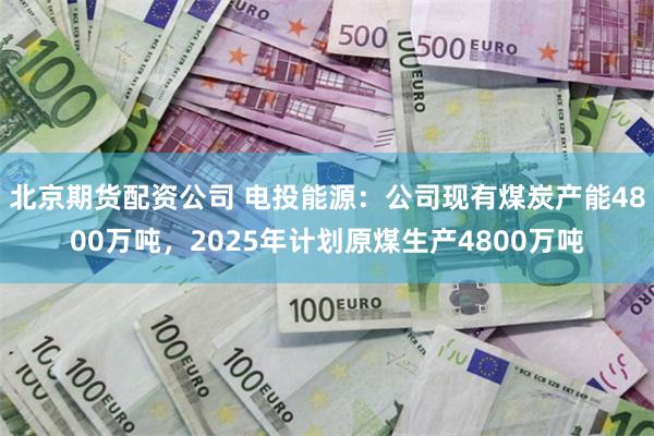 北京期货配资公司 电投能源：公司现有煤炭产能4800万吨，2025年计划原煤生产4800万吨