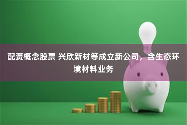 配资概念股票 兴欣新材等成立新公司，含生态环境材料业务