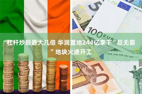 杠杆炒股最大几倍 华润置地244亿拿下“巨无霸”地块火速开工