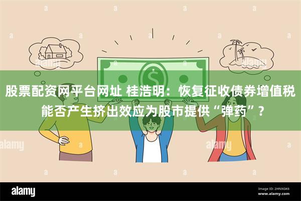 股票配资网平台网址 桂浩明：恢复征收债券增值税 能否产生挤出效应为股市提供“弹药”？