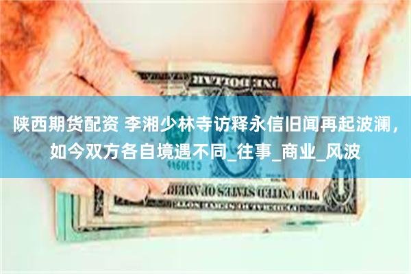 陕西期货配资 李湘少林寺访释永信旧闻再起波澜，如今双方各自境遇不同_往事_商业_风波