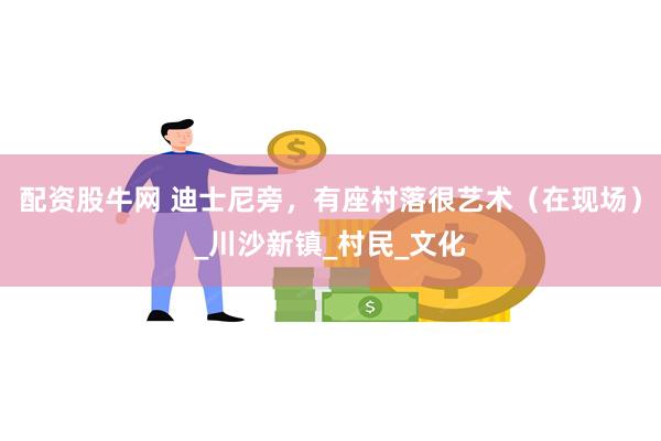 配资股牛网 迪士尼旁，有座村落很艺术（在现场）_川沙新镇_村民_文化