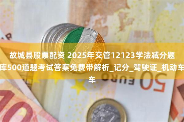 故城县股票配资 2025年交管12123学法减分题库500道题考试答案免费带解析_记分_驾驶证_机动车